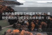 从用户角度聊聊茶杯狐官方网站：高频使用后的习惯变化与效率提升（实测）