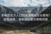 茶杯狐官方入口到底适不适合长期用？加载速度、清晰度与缓存策略观察