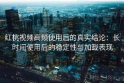 红桃视频高频使用后的真实结论：长时间使用后的稳定性与加载表现