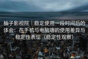 柚子影视院｜稳定使用一段时间后的体会：在手机与电脑端的使用差异与稳定性表现（稳定性观察）