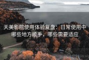 天美影院使用体验复盘：日常使用中哪些地方顺手，哪些需要适应