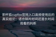 茶杯狐cupfox官网入口高频使用后的真实结论：适合碎片时间还是长时间观看的判断