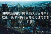 白虎视频免费观看高频使用后的真实结论：长时间使用后的稳定性与加载表现（实测）
