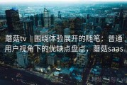 蘑菇tv｜围绕体验展开的随笔：普通用户视角下的优缺点盘点，蘑菇saas
