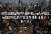 多次使用后再评价茶杯狐cupfox官网：长期使用后的可靠性与便利性分析（新手向）