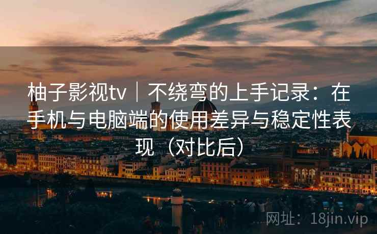 柚子影视tv｜不绕弯的上手记录：在手机与电脑端的使用差异与稳定性表现（对比后）