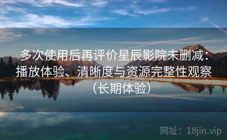 多次使用后再评价星辰影院未删减：播放体验、清晰度与资源完整性观察（长期体验）