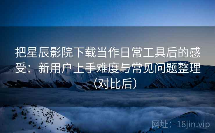 把星辰影院下载当作日常工具后的感受:新用户上手难度与常见问题整理(对比后) 把星辰影院下载当作日常工具后的感受:新用户上手难度与常见问题整理(对比后)