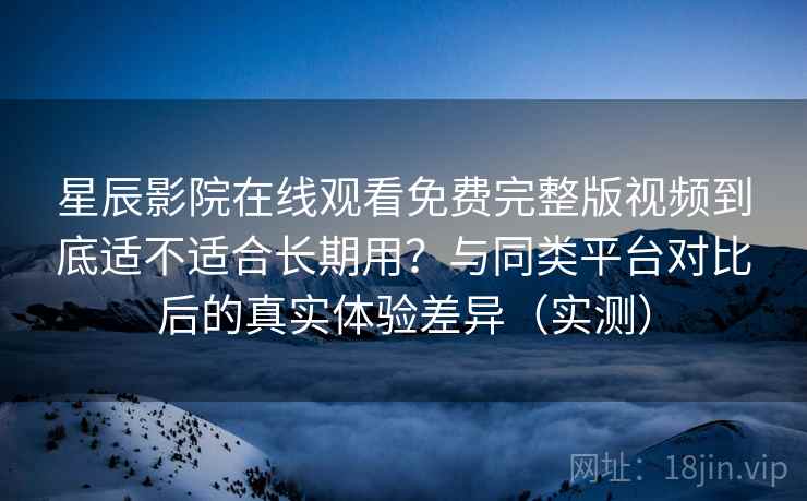 星辰影院在线观看免费完整版视频到底适不适合长期用?与同类平台对比后的真实体验差异(实测) 星辰影院在线观看免费完整版视频到底适不适合长期用?与同类平台对比后的真实体验差异(实测)