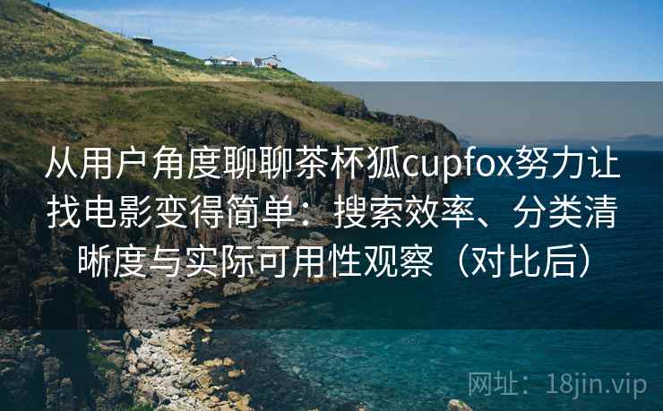 从用户角度聊聊茶杯狐cupfox努力让找电影变得简单：搜索效率、分类清晰度与实际可用性观察（对比后）