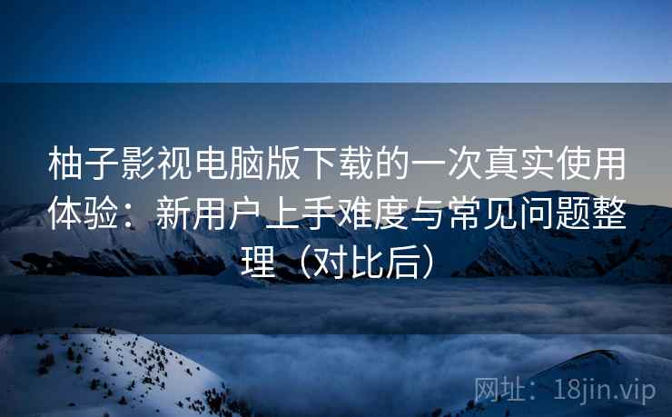 柚子影视电脑版下载的一次真实使用体验：新用户上手难度与常见问题整理（对比后）