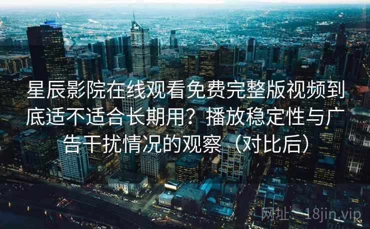 星辰影院在线观看免费完整版视频到底适不适合长期用?播放稳定性与广告干扰情况的观察(对比后) 星辰影院在线观看免费完整版视频到底适不适合长期用?播放稳定性与广告干扰情况的观察(对比后)