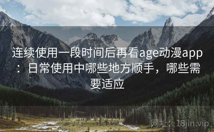 连续使用一段时间后再看age动漫app:日常使用中哪些地方顺手,哪些需要适应 连续使用一段时间后再看age动漫app:日常使用中哪些地方顺手,哪些需要适应