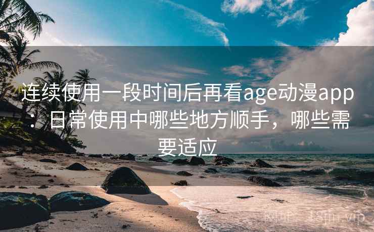 连续使用一段时间后再看age动漫app:日常使用中哪些地方顺手,哪些需要适应 连续使用一段时间后再看age动漫app:日常使用中哪些地方顺手,哪些需要适应