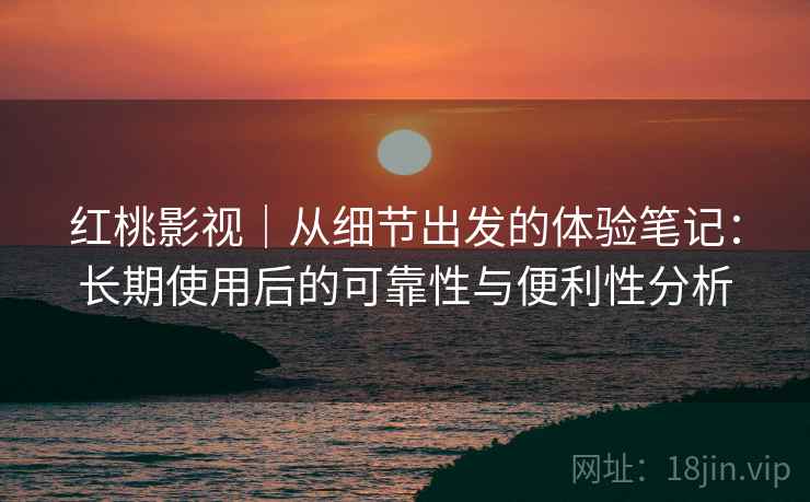 红桃影视｜从细节出发的体验笔记：长期使用后的可靠性与便利性分析