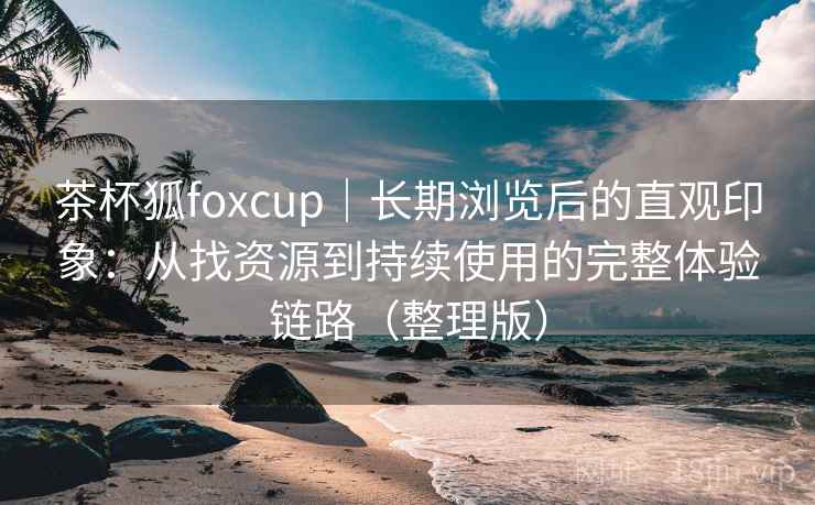 茶杯狐foxcup｜长期浏览后的直观印象：从找资源到持续使用的完整体验链路（整理版）