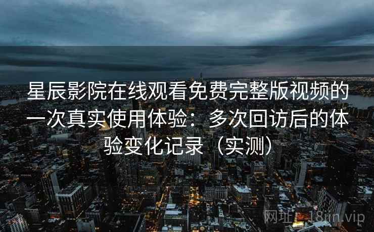 星辰影院在线观看免费完整版视频的一次真实使用体验：多次回访后的体验变化记录（实测）