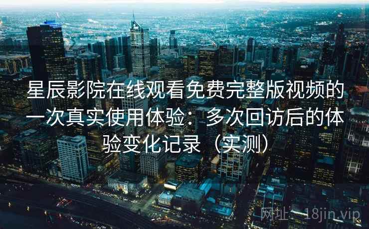 星辰影院在线观看免费完整版视频的一次真实使用体验：多次回访后的体验变化记录（实测）