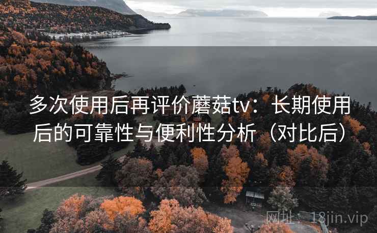 多次使用后再评价蘑菇tv：长期使用后的可靠性与便利性分析（对比后）