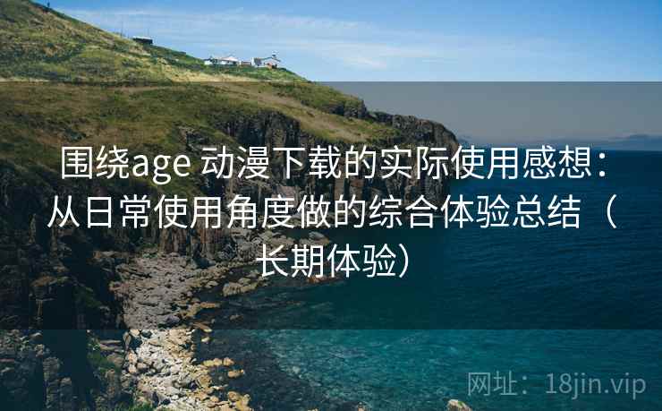 围绕age 动漫下载的实际使用感想：从日常使用角度做的综合体验总结（长期体验）