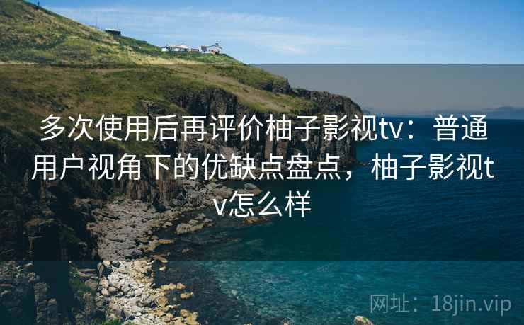 多次使用后再评价柚子影视tv：普通用户视角下的优缺点盘点，柚子影视tv怎么样