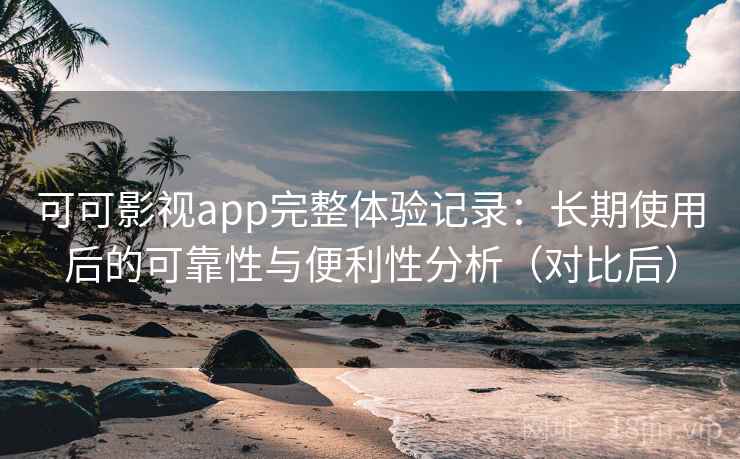 可可影视app完整体验记录：长期使用后的可靠性与便利性分析（对比后）