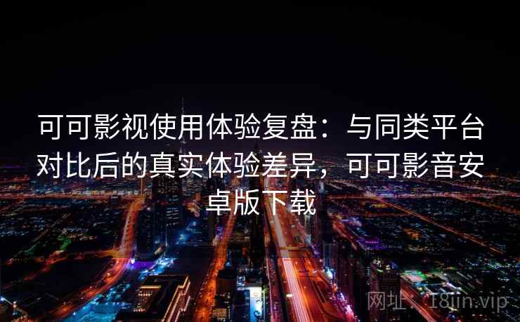 可可影视使用体验复盘：与同类平台对比后的真实体验差异，可可影音安卓版下载