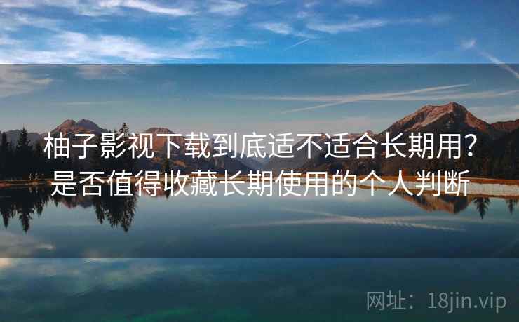 柚子影视下载到底适不适合长期用？是否值得收藏长期使用的个人判断