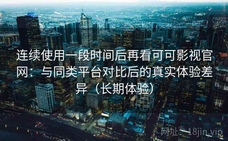 连续使用一段时间后再看可可影视官网：与同类平台对比后的真实体验差异（长期体验）