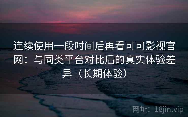 连续使用一段时间后再看可可影视官网：与同类平台对比后的真实体验差异（长期体验）