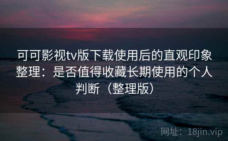 可可影视tv版下载使用后的直观印象整理：是否值得收藏长期使用的个人判断（整理版）