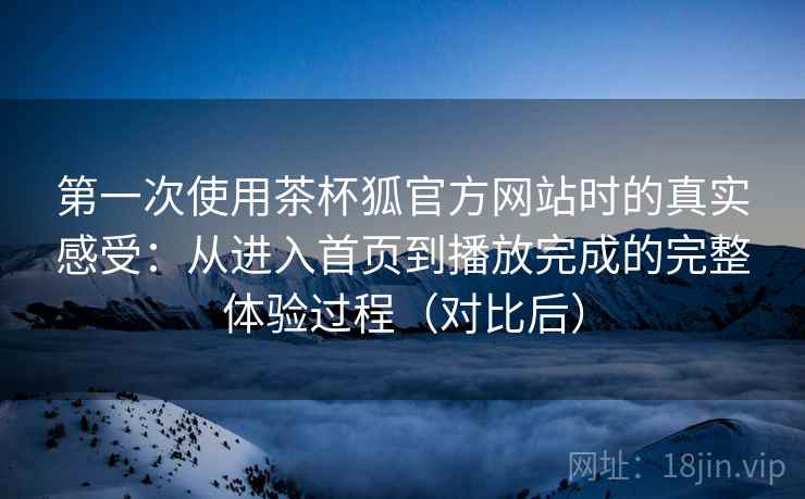 第一次使用茶杯狐官方网站时的真实感受：从进入首页到播放完成的完整体验过程（对比后）