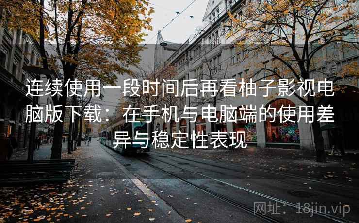 连续使用一段时间后再看柚子影视电脑版下载：在手机与电脑端的使用差异与稳定性表现