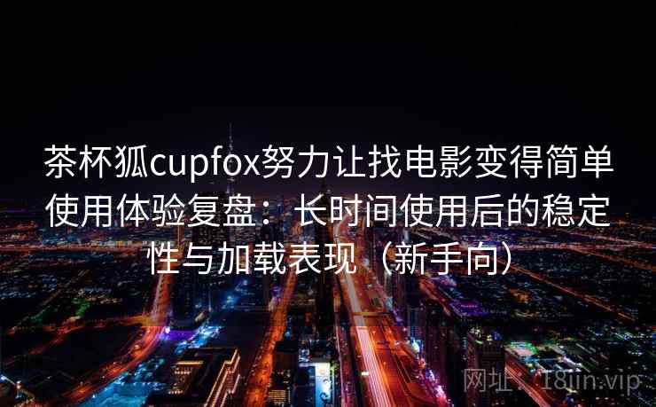 茶杯狐cupfox努力让找电影变得简单使用体验复盘：长时间使用后的稳定性与加载表现（新手向）
