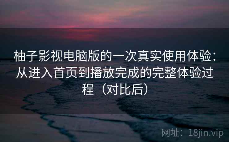 柚子影视电脑版的一次真实使用体验：从进入首页到播放完成的完整体验过程（对比后）