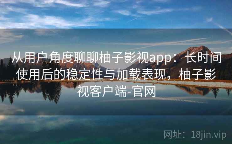 从用户角度聊聊柚子影视app：长时间使用后的稳定性与加载表现，柚子影视客户端-官网
