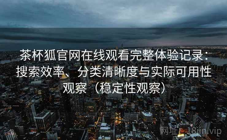 茶杯狐官网在线观看完整体验记录：搜索效率、分类清晰度与实际可用性观察（稳定性观察）