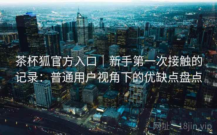 茶杯狐官方入口｜新手第一次接触的记录：普通用户视角下的优缺点盘点