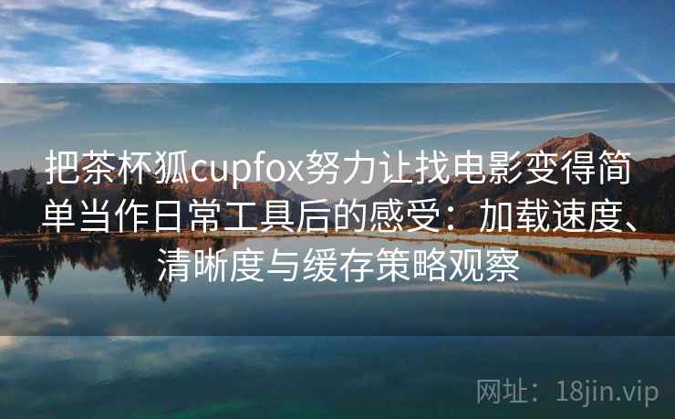 把茶杯狐cupfox努力让找电影变得简单当作日常工具后的感受：加载速度、清晰度与缓存策略观察