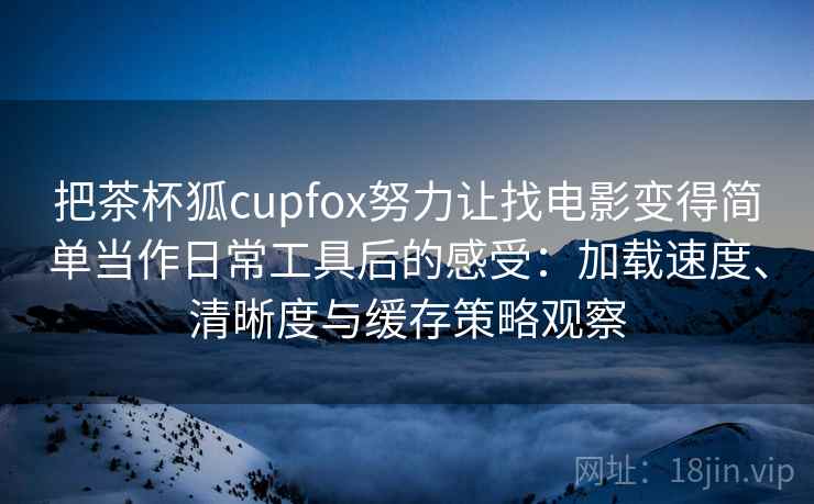把茶杯狐cupfox努力让找电影变得简单当作日常工具后的感受：加载速度、清晰度与缓存策略观察