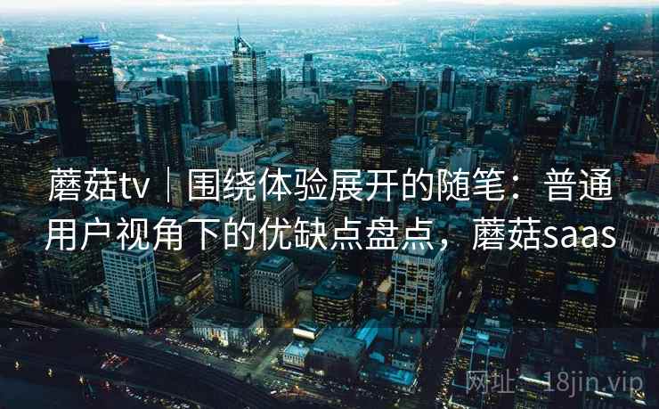 蘑菇tv｜围绕体验展开的随笔：普通用户视角下的优缺点盘点，蘑菇saas