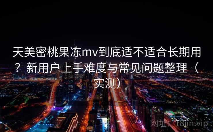 天美密桃果冻mv到底适不适合长期用？新用户上手难度与常见问题整理（实测）