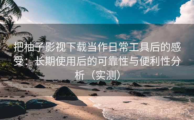 把柚子影视下载当作日常工具后的感受：长期使用后的可靠性与便利性分析（实测）
