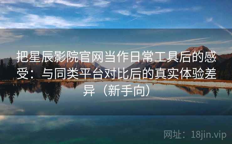 把星辰影院官网当作日常工具后的感受：与同类平台对比后的真实体验差异（新手向）