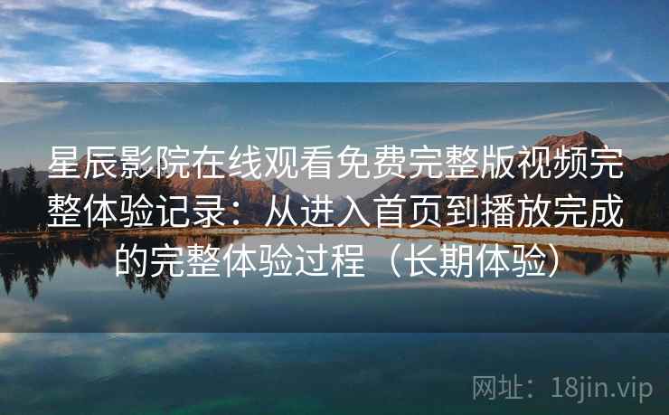 星辰影院在线观看免费完整版视频完整体验记录：从进入首页到播放完成的完整体验过程（长期体验）