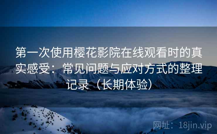 第一次使用樱花影院在线观看时的真实感受：常见问题与应对方式的整理记录（长期体验）