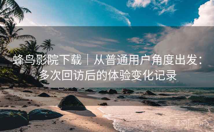 蜂鸟影院下载｜从普通用户角度出发：多次回访后的体验变化记录