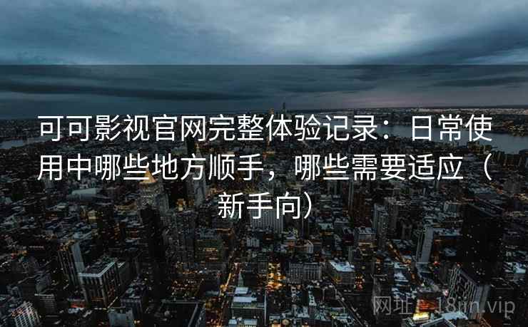 可可影视官网完整体验记录：日常使用中哪些地方顺手，哪些需要适应（新手向）