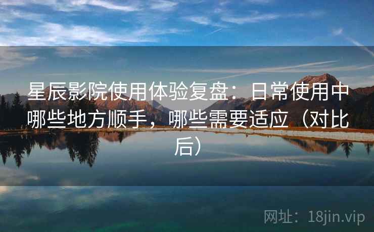 星辰影院使用体验复盘:日常使用中哪些地方顺手,哪些需要适应(对比后) 星辰影院使用体验复盘:日常使用中哪些地方顺手,哪些需要适应(对比后)