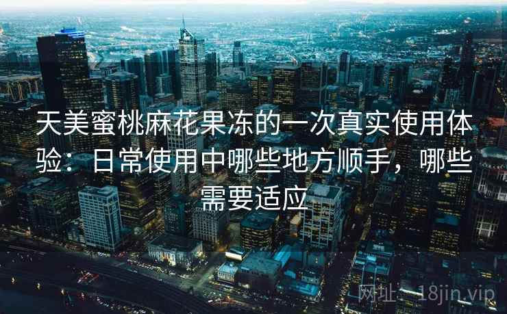 天美蜜桃麻花果冻的一次真实使用体验:日常使用中哪些地方顺手,哪些需要适应 天美蜜桃麻花果冻的一次真实使用体验:日常使用中哪些地方顺手,哪些需要适应
